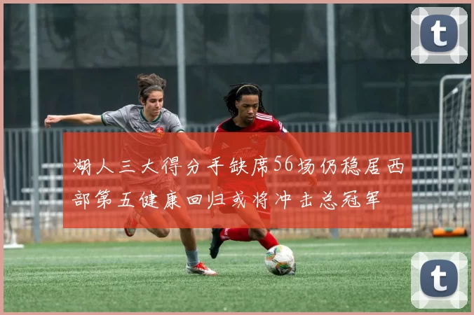 湖人三大得分手缺席56场仍稳居西部第五健康回归或将冲击总冠军