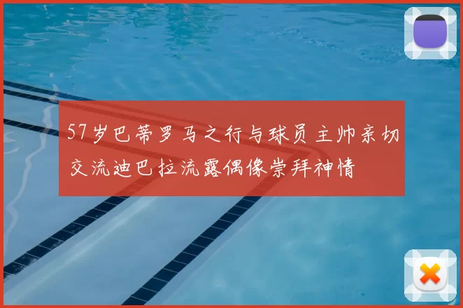 57岁巴蒂罗马之行与球员主帅亲切交流迪巴拉流露偶像崇拜神情